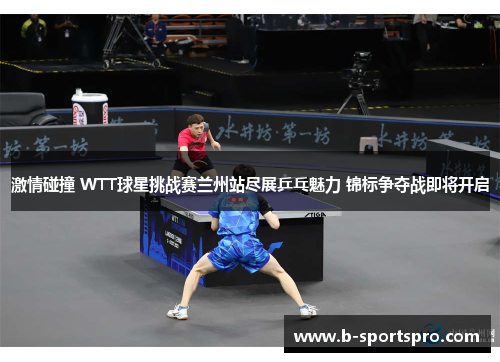 激情碰撞 WTT球星挑战赛兰州站尽展乒乓魅力 锦标争夺战即将开启
