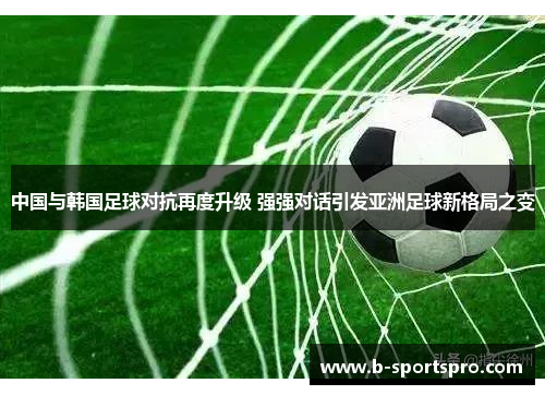 中国与韩国足球对抗再度升级 强强对话引发亚洲足球新格局之变