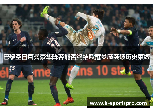 巴黎圣日耳曼豪华阵容能否终结欧冠梦魇突破历史束缚