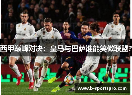西甲巅峰对决：皇马与巴萨谁能笑傲联盟？