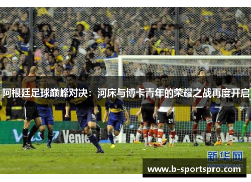 阿根廷足球巅峰对决：河床与博卡青年的荣耀之战再度开启