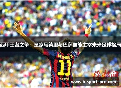 西甲王者之争：皇家马德里与巴萨谁能主宰未来足球格局
