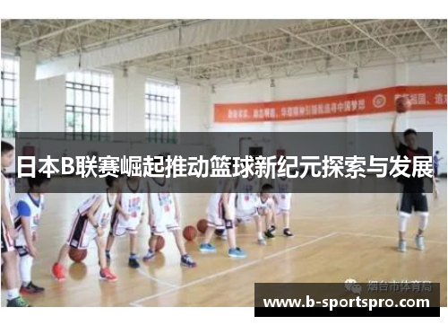 日本B联赛崛起推动篮球新纪元探索与发展