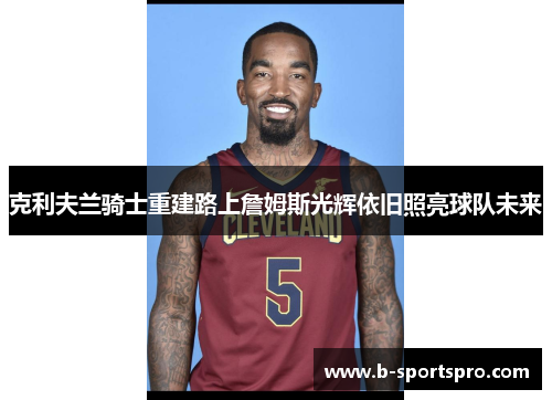 克利夫兰骑士重建路上詹姆斯光辉依旧照亮球队未来