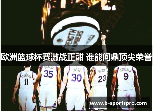 欧洲篮球杯赛激战正酣 谁能问鼎顶尖荣誉